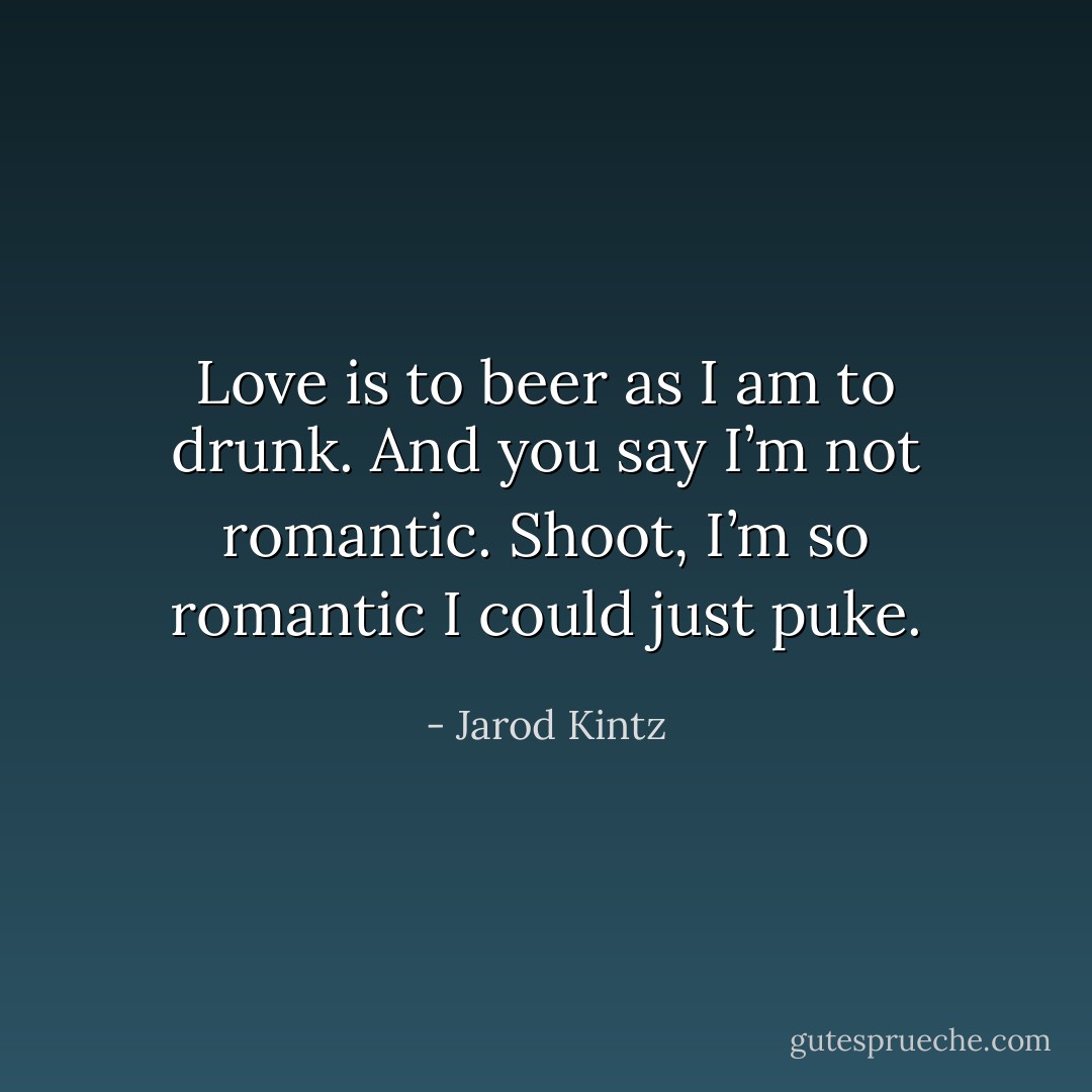 Love is to beer as I am to drunk. And you say I’m not romantic. Shoot, I’m so romantic I could just puke. - Jarod Kintz