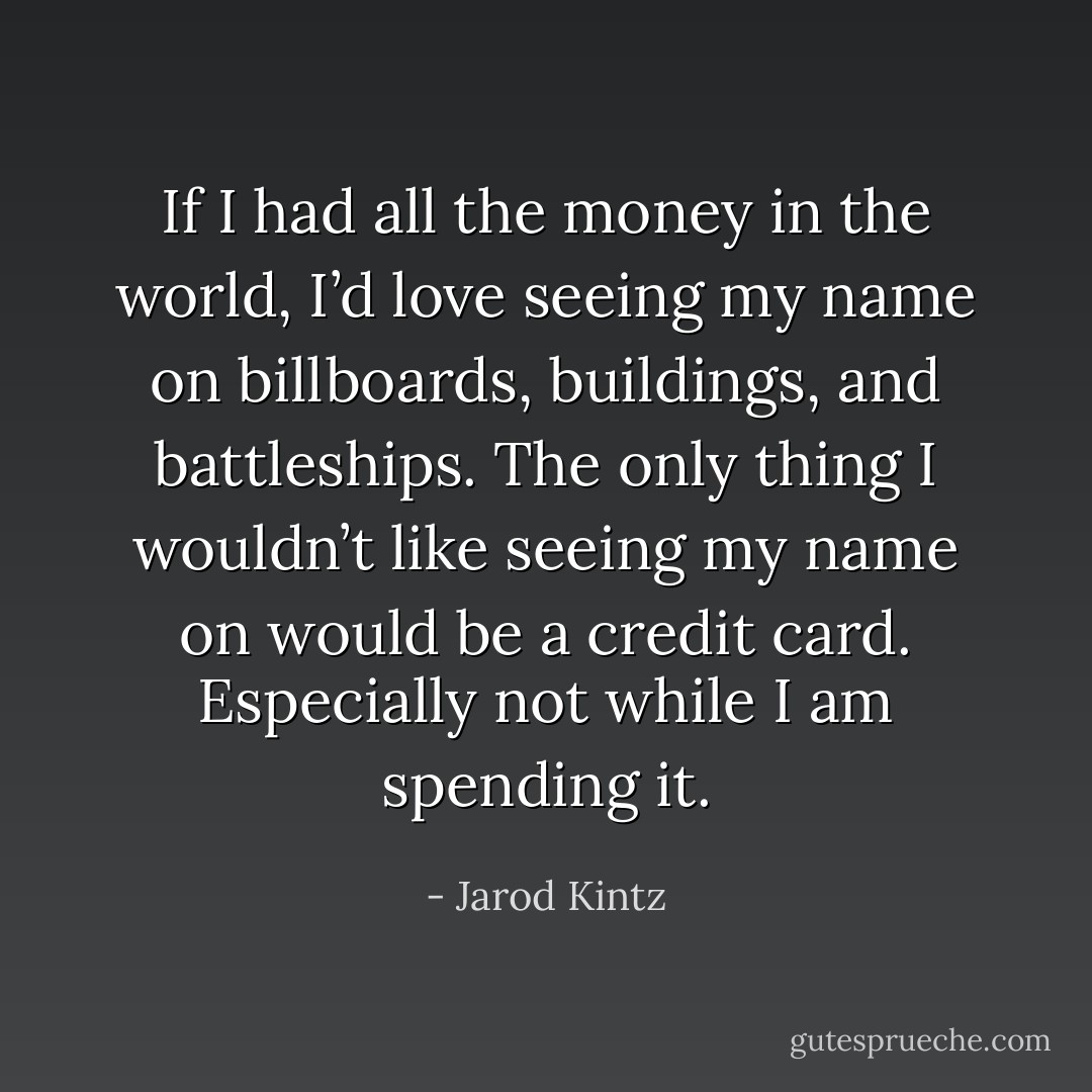 If I had all the money in the world, I’d love seeing my name on billboards, buildings, and battleships. The only thing I wouldn’t like seeing my name on would be a credit card. Especially not while I am spending it. - Jarod Kintz