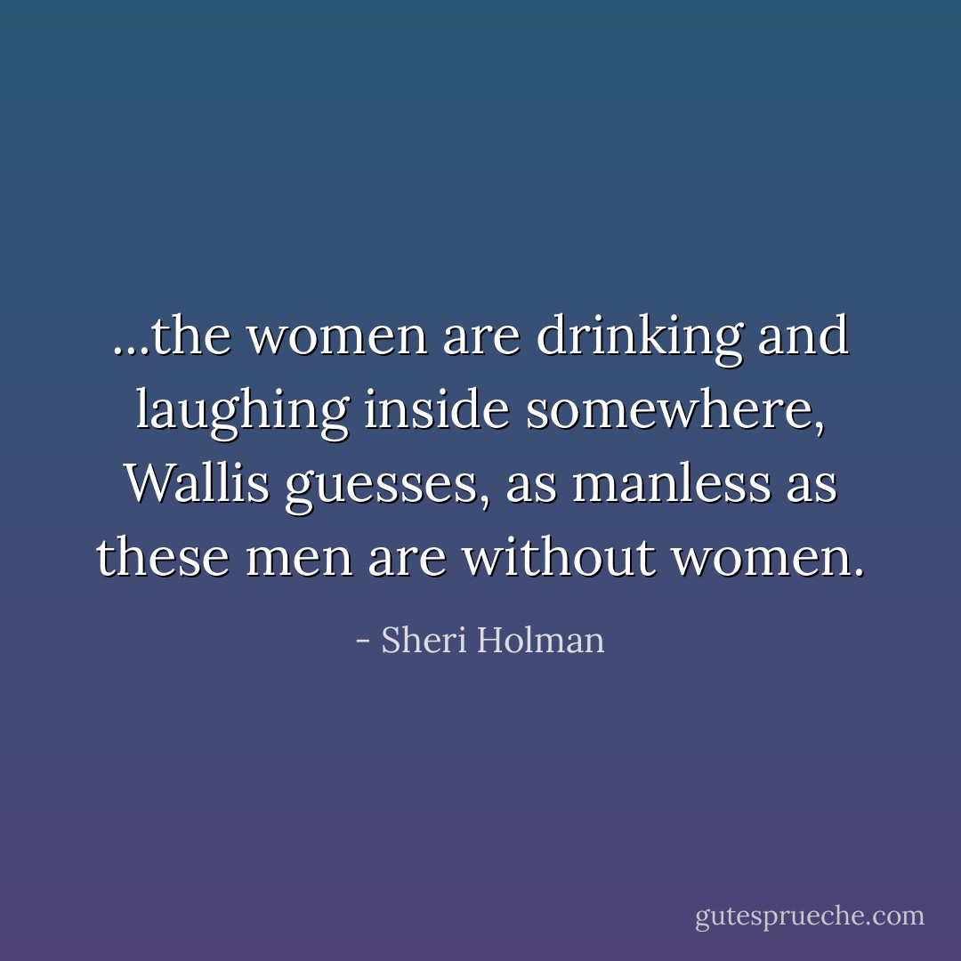 ...the women are drinking and laughing inside somewhere, Wallis guesses, as manless as these men are without women. - Sheri Holman