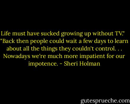 Life must have sucked growing up without TV."<br /> <br />"Back then people could wait a few days to learn about all the things they couldn't control. . . Nowadays we're much more impatient for our impotence. - Sheri Holman