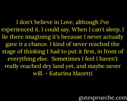 I don't believe in Love, although I've experienced it. I could say. When I can't sleep, I lie there imagining it's because I never actually gave it a chance. I kind of never reached the stage of thinking I had to put it first, in front of everything else.<br /><br />Sometimes I feel I haven't really reached dry land yet, and maybe never will. - Katarina Mazetti