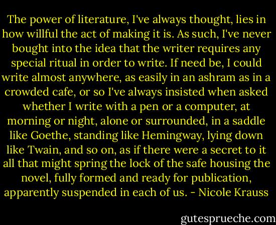 The power of literature, I've always thought, lies in how willful the act of making it is. As such, I've never bought into the idea that the writer requires any special ritual in order to write. If need be, I could write almost anywhere, as easily in an ashram as in a crowded cafe, or so I've always insisted when asked whether I write with a pen or a computer, at morning or night, alone or surrounded, in a saddle like Goethe, standing like Hemingway, lying down like Twain, and so on, as if there were a secret to it all that might spring the lock of the safe housing the novel, fully formed and ready for publication, apparently suspended in each of us. - Nicole Krauss