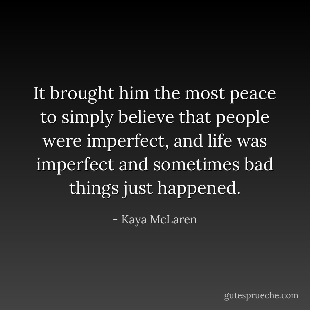 It brought him the most peace to simply believe that people were imperfect, and life was imperfect and sometimes bad things just happened. - Kaya McLaren