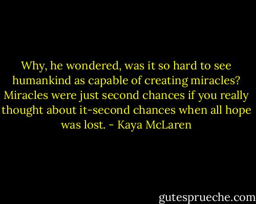 Why, he wondered, was it so hard to see humankind as capable of creating miracles? Miracles were just second chances if you really thought about it-second chances when all hope was lost. - Kaya McLaren