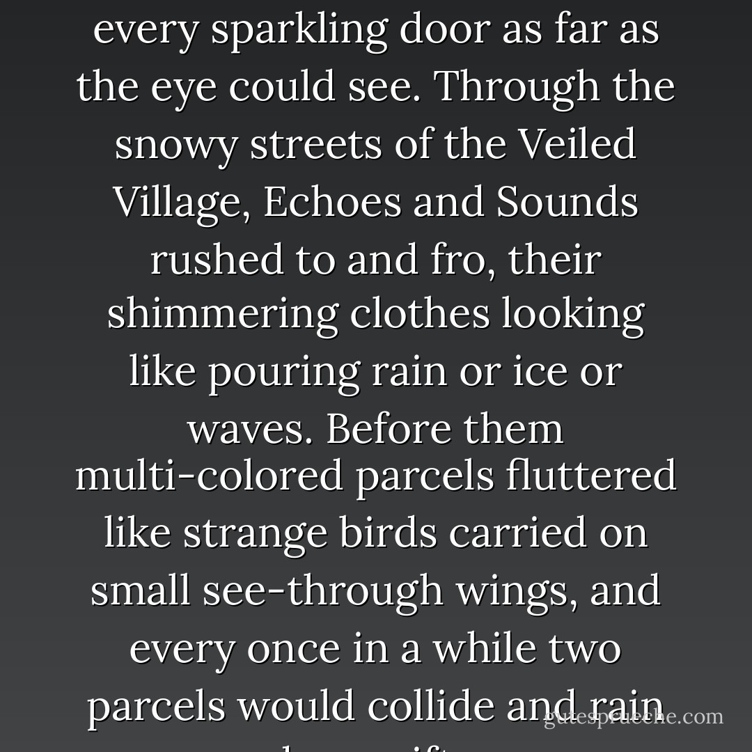 Christmas ribbons decked every crystal ball knocker on every sparkling door as far as the eye could see. Through the snowy streets of the Veiled Village, Echoes and Sounds rushed to and fro, their shimmering clothes looking like pouring rain or ice or waves. Before them multi-colored parcels fluttered like strange birds carried on small see-through wings, and every once in a while two parcels would collide and rain down gifts. - Tal Boldo