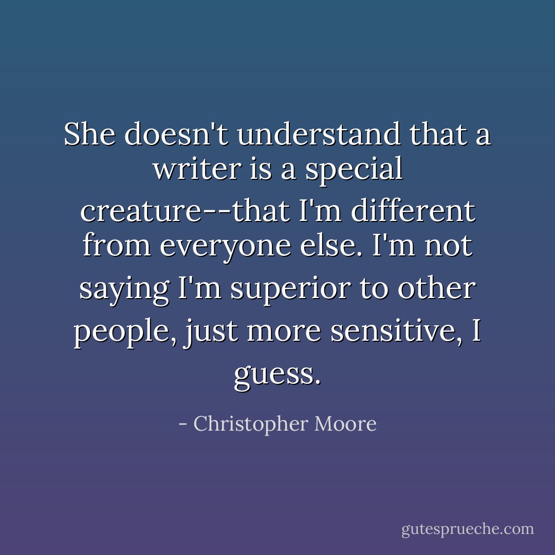 She doesn't understand that a writer is a special creature--that I'm different from everyone else. I'm not saying I'm superior to other people, just more sensitive, I guess. - Christopher Moore