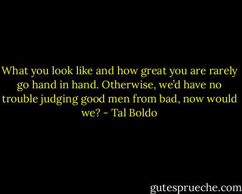 What you look like and how great you are rarely go hand in hand. Otherwise, we’d have no trouble judging good men from bad, now would we? - Tal Boldo