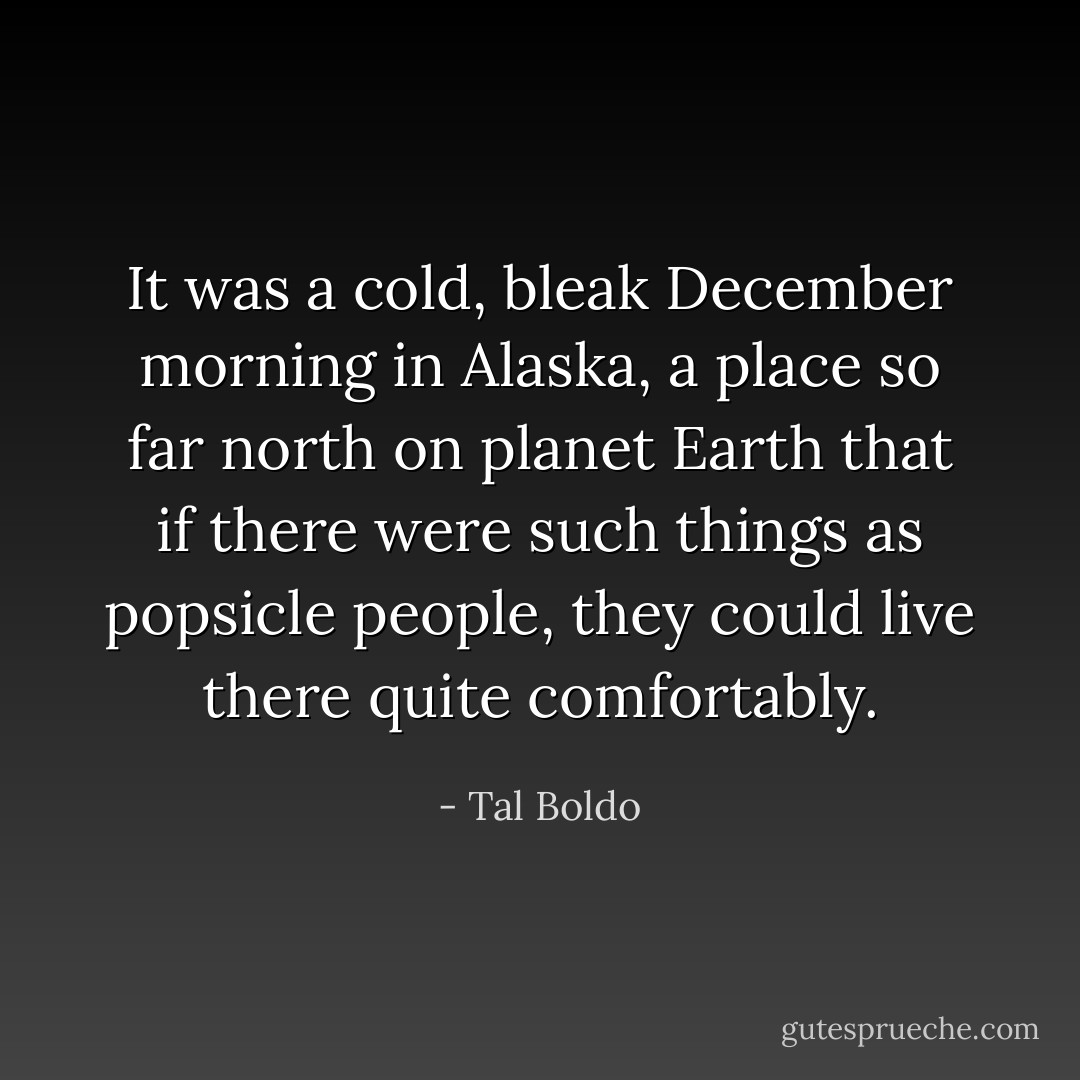 It was a cold, bleak December morning in Alaska, a place so far north on planet Earth that if there were such things as popsicle people, they could live there quite comfortably. - Tal Boldo