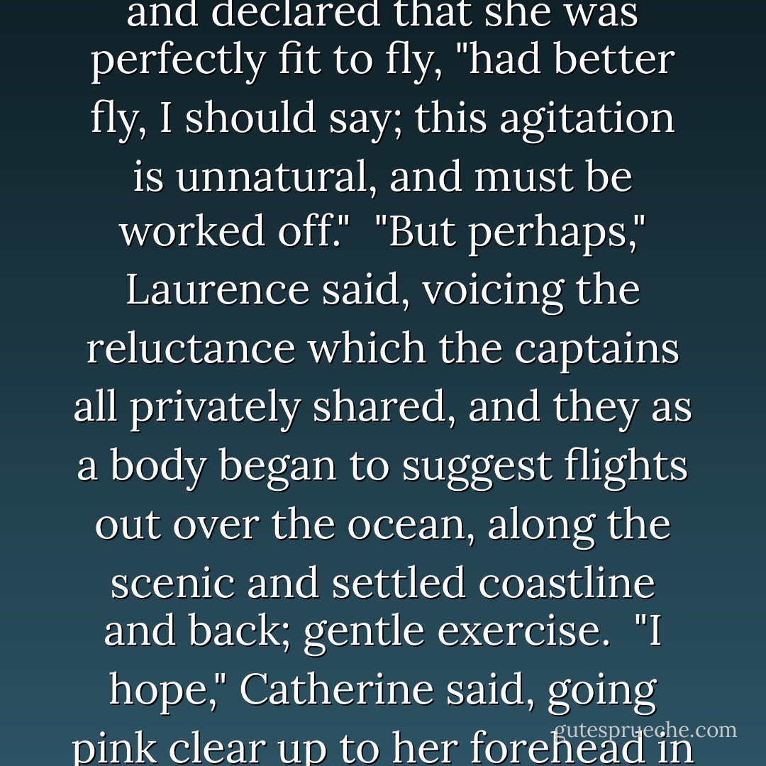 Keynes, quite ignoring the covert gestures, the attempts at signaling, of nearly every senior officer, examined [Lily] and declared that she was perfectly fit to fly, "had better fly, I should say; this agitation is unnatural, and must be worked off."<br /><br />"But perhaps," Laurence said, voicing the reluctance which the captains all privately shared, and they as a body began to suggest flights out over the ocean, along the scenic and settled coastline and back; gentle exercise.<br /><br />"I hope," Catherine said, going pink clear up to her forehead in a wave of color, "I hope that no-one is going to fuss; I would dislike fuss extremely. - Naomi Novik