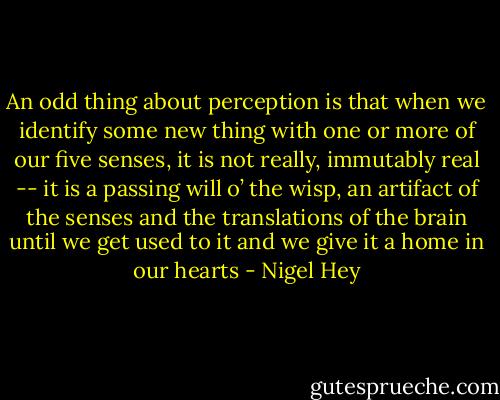 An odd thing about perception is that when we identify some new thing with one or more of our five senses, it is not really, immutably real -- it is a passing will o’ the wisp, an artifact of the senses and the translations of the brain until we get used to it and we give it a home in our hearts - Nigel Hey