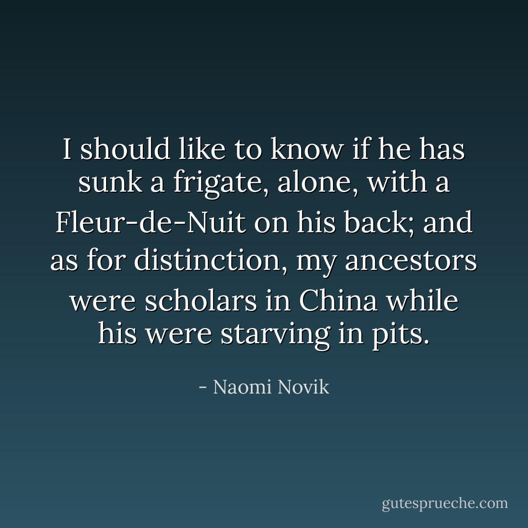 I should like to know if he has sunk a frigate, alone, with a Fleur-de-Nuit on his back; and as for distinction, my ancestors were scholars in China while his were starving in pits. - Naomi Novik