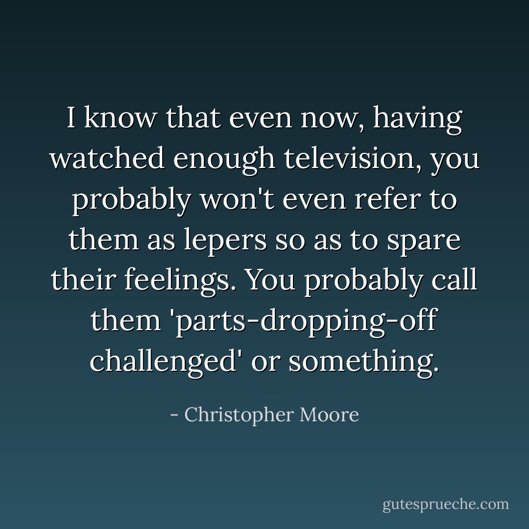 I know that even now, having watched enough television, you probably won't even refer to them as lepers so as to spare their feelings. You probably call them 'parts-dropping-off challenged' or something. - Christopher Moore