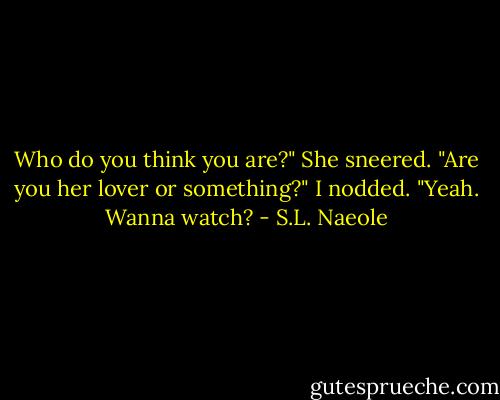 Who do you think you are?" She sneered. "Are you her lover or something?"<br />I nodded. "Yeah. Wanna watch? - S.L. Naeole
