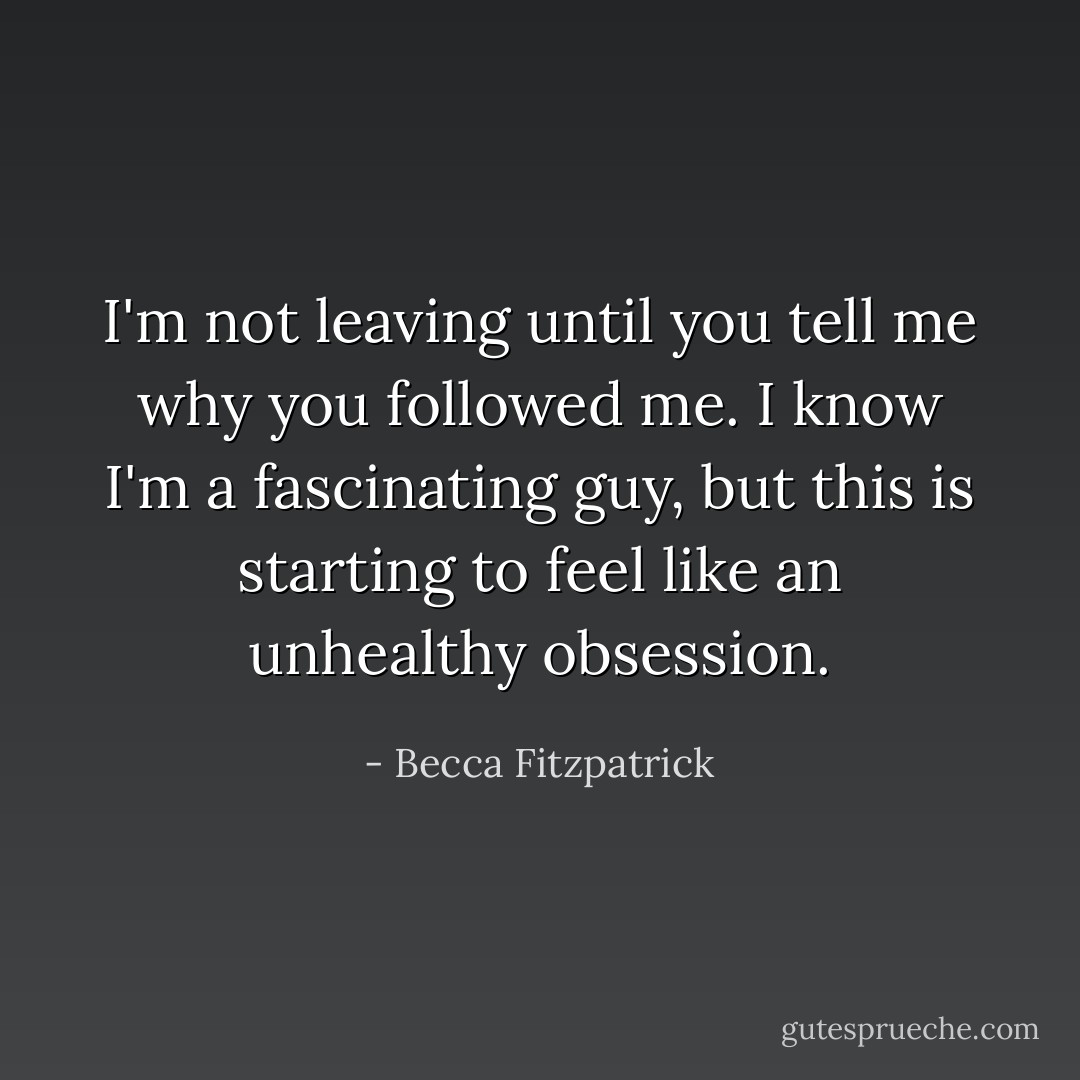 I'm not leaving until you tell me why you followed me. I know I'm a fascinating guy, but this is starting to feel like an unhealthy obsession. - Becca Fitzpatrick