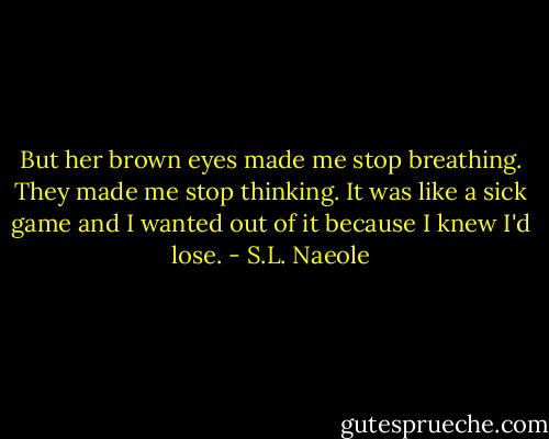 But her brown eyes made me stop breathing. They made me stop thinking. It was like a sick game and I wanted out of it because I knew I'd lose. - S.L. Naeole