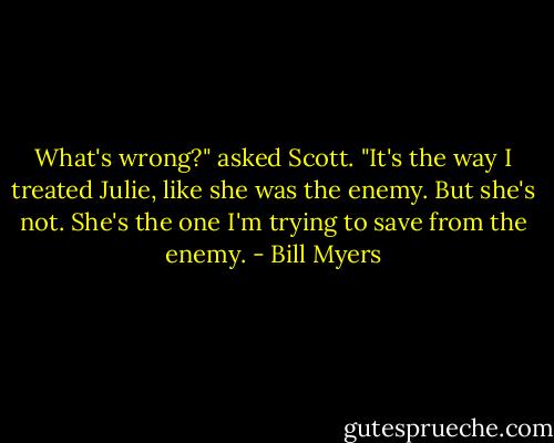 What's wrong?" asked Scott.<br />"It's the way I treated Julie, like she was the enemy. But she's not. She's the one I'm trying to save from the enemy. - Bill Myers