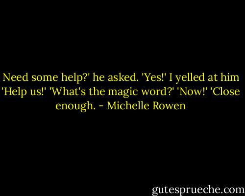 Need some help?' he asked.<br />'Yes!' I yelled at him 'Help us!'<br />'What's the magic word?'<br />'Now!'<br />'Close enough. - Michelle Rowen