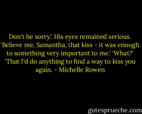 Don't be sorry.' His eyes remained serious. 'Believe me, Samantha, that kiss - it was enough to something very important to me.'<br />'What?'<br />'That I'd do anything to find a way to kiss you again. - Michelle Rowen