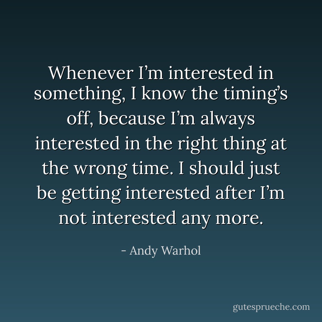 Whenever I’m interested in something, I know the timing’s off, because I’m always interested in the right thing at the wrong time. I should just be getting interested after I’m not interested any more. - Andy Warhol