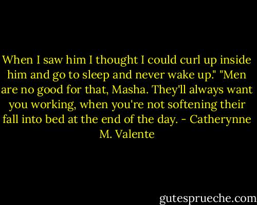 When I saw him I thought I could curl up inside him and go to sleep and never wake up." "Men are no good for that, Masha. They'll always want you working, when you're not softening their fall into bed at the end of the day. - Catherynne M. Valente