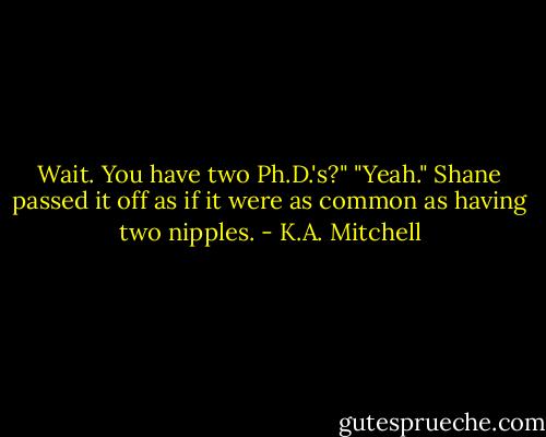 Wait. You have two Ph.D.'s?"<br />"Yeah." Shane passed it off as if it were as common as having two nipples. - K.A. Mitchell