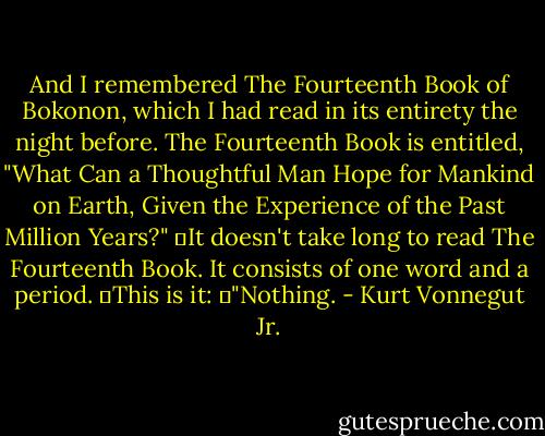 And I remembered The Fourteenth Book of Bokonon, which I had read in its entirety the night before. The Fourteenth Book is entitled, "What Can a Thoughtful Man Hope for Mankind on Earth, Given the Experience of the Past Million Years?"<br />	It doesn't take long to read The Fourteenth Book. It consists of one word and a period.<br />	This is it:<br />	"Nothing. - Kurt Vonnegut Jr.