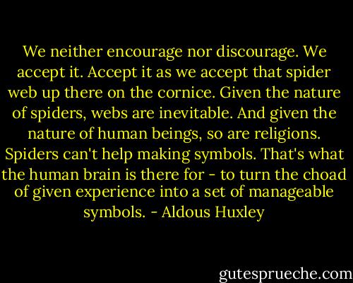 We neither encourage nor discourage. We accept it. Accept it as we accept that spider web up there on the cornice. Given the nature of spiders, webs are inevitable. And given the nature of human beings, so are religions. Spiders can't help making symbols. That's what the human brain is there for - to turn the choad of given experience into a set of manageable symbols. - Aldous Huxley