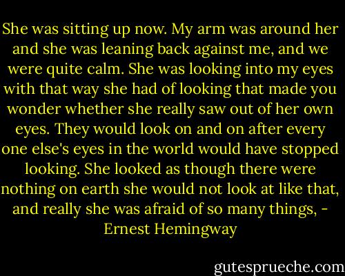 She was sitting up now. My arm was around her and she was leaning back against me, and we were quite calm. She was looking into my eyes with that way she had of looking that made you wonder whether she really saw out of her own eyes. They would look on and on after every one else's eyes in the world would have stopped looking. She looked as though there were nothing on earth she would not look at like that, and really she was afraid of so many things, - Ernest Hemingway