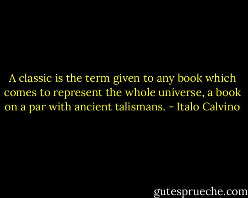 A classic is the term given to any book which comes to represent the whole universe, a book on a par with ancient talismans. - Italo Calvino