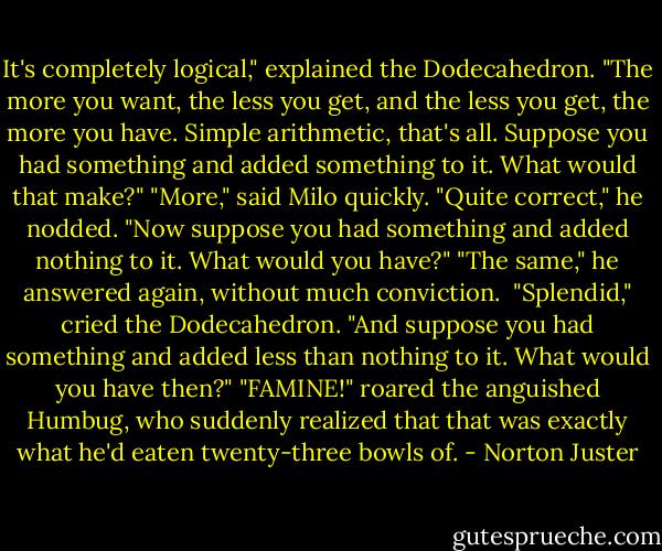It's completely logical," explained the Dodecahedron. "The more you want, the less you get, and the less you get, the more you have. Simple arithmetic, that's all. Suppose you had something and added something to it. What would that make?"<br />"More," said Milo quickly.<br />"Quite correct," he nodded. "Now suppose you had something and added nothing to it. What would you have?"<br />"The same," he answered again, without much conviction. <br />"Splendid," cried the Dodecahedron. "And suppose you had something and added less than nothing to it. What would you have then?"<br />"FAMINE!" roared the anguished Humbug, who suddenly realized that that was exactly what he'd eaten twenty-three bowls of. - Norton Juster
