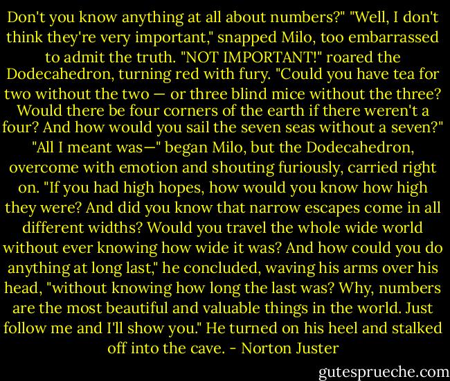 Don't you know anything at all about numbers?"<br />"Well, I don't think they're very important," snapped Milo, too embarrassed to admit the truth.<br />"NOT IMPORTANT!" roared the Dodecahedron, turning red with fury. "Could you have tea for two without the two — or three blind mice without the three? Would there be four corners of the earth if there weren't a four? And how would you sail the seven seas without a seven?"<br />"All I meant was—" began Milo, but the Dodecahedron, overcome with emotion and shouting furiously, carried right on.<br />"If you had high hopes, how would you know how high they were? And did you know that narrow escapes come in all different widths? Would you travel the whole wide world without ever knowing how wide it was? And how could you do anything at long last," he concluded, waving his arms over his head, "without knowing how long the last was? Why, numbers are the most beautiful and valuable things in the world. Just follow me and I'll show you." He turned on his heel and stalked off into the cave. - Norton Juster