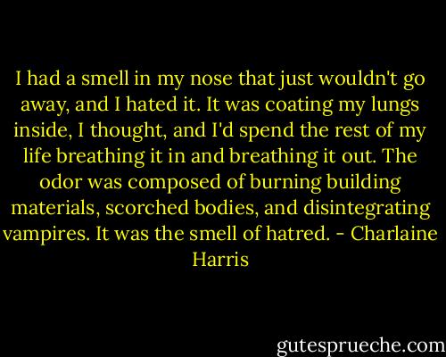 I had a smell in my nose that just wouldn't go away, and I hated it. It was coating my lungs inside, I thought, and I'd spend the rest of my life breathing it in and breathing it out. The odor was composed of burning building materials, scorched bodies, and disintegrating vampires. It was the smell of hatred. - Charlaine Harris