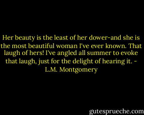 Her beauty is the least of her dower-and she is the most beautiful woman I've ever known. That laugh of hers! I've angled all summer to evoke that laugh, just for the delight of hearing it. - L.M. Montgomery