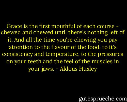 Grace is the first mouthful of each course - chewed and chewed until there's nothing left of it. And all the time you're chewing you pay attention to the flavour of the food, to it's consistency and temperature, to the pressures on your teeth and the feel of the muscles in your jaws. - Aldous Huxley