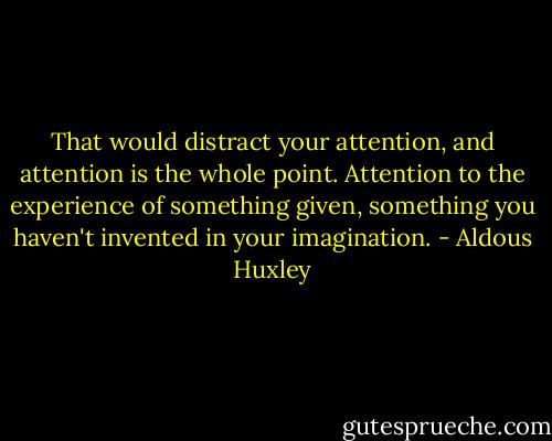That would distract your attention, and attention is the whole point. Attention to the experience of something given, something you haven't invented in your imagination. - Aldous Huxley
