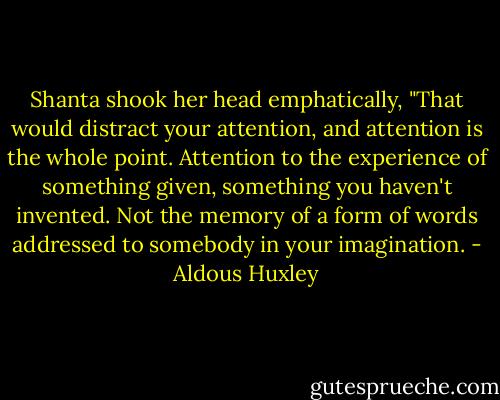 Shanta shook her head emphatically, "That would distract your attention, and attention is the whole point. Attention to the experience of something given, something you haven't invented. Not the memory of a form of words addressed to somebody in your imagination. - Aldous Huxley