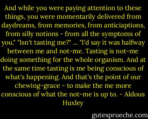And while you were paying attention to these things, you were momentarily delivered from daydreams, from memories, from anticiaptions, from silly notions - from all the symptoms of you."<br />"Isn't tasting me?"<br />...<br />"I'd say it was halfway between me and not-me. Tasting is not-me doing something for the whole organism. And at the same time tasting is me being conscious of what's happening. And that's the point of our chewing-grace - to make the me more conscious of what the not-me is up to. - Aldous Huxley