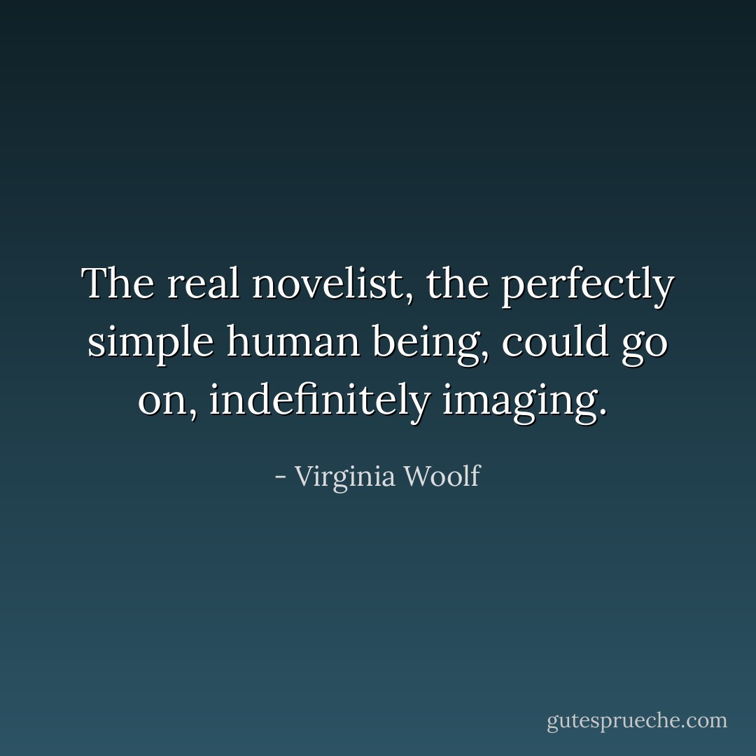 The real novelist, the perfectly simple human being, could go on, indefinitely imaging.  - Virginia Woolf