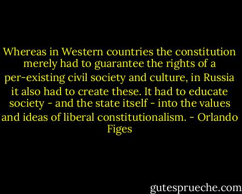 Whereas in Western countries the constitution merely had to guarantee the rights of a per-existing civil society and culture, in Russia it also had to create these. It had to educate society - and the state itself - into the values and ideas of liberal constitutionalism. - Orlando Figes
