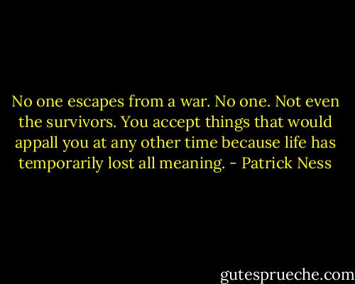 No one escapes from a war. No one. Not even the survivors. You accept things that would appall you at any other time because life has temporarily lost all meaning. - Patrick Ness