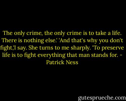 The only crime, the only crime is to take a life. There is nothing else.'<br />'And that's why you don't fight,'I say.<br />She turns to me sharply. 'To preserve life is to fight everything that man stands for. - Patrick Ness