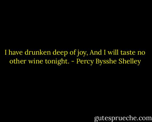 I have drunken deep of joy,<br />And I will taste no other wine tonight. - Percy Bysshe Shelley