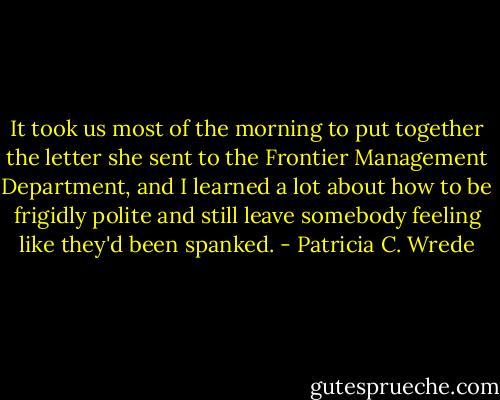 It took us most of the morning to put together the letter she sent to the Frontier Management Department, and I learned a lot about how to be frigidly polite and still leave somebody feeling like they'd been spanked. - Patricia C. Wrede
