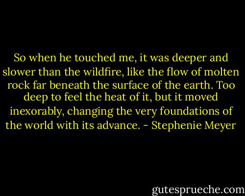 So when he touched me, it was deeper and slower than the wildfire, like the flow of molten rock far beneath the surface of the earth. Too deep to feel the heat of it, but it moved inexorably, changing the very foundations of the world with its advance. - Stephenie Meyer