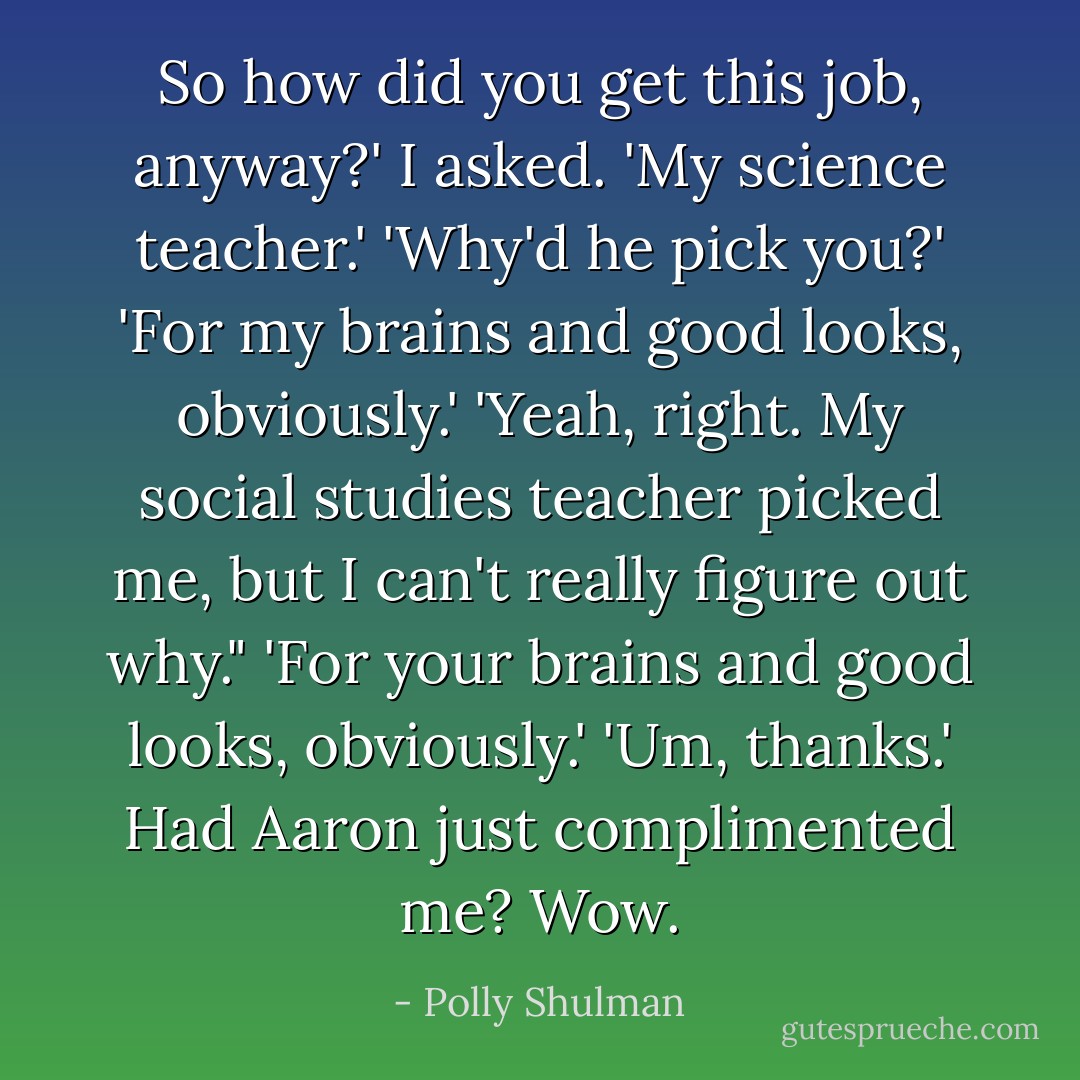 So how did you get this job, anyway?' I asked.<br />'My science teacher.'<br />'Why'd he pick you?'<br />'For my brains and good looks, obviously.'<br />'Yeah, right. My social studies teacher picked me, but I can't really figure out why."<br />'For your brains and good looks, obviously.'<br />'Um, thanks.' Had Aaron just complimented me? Wow. - Polly Shulman