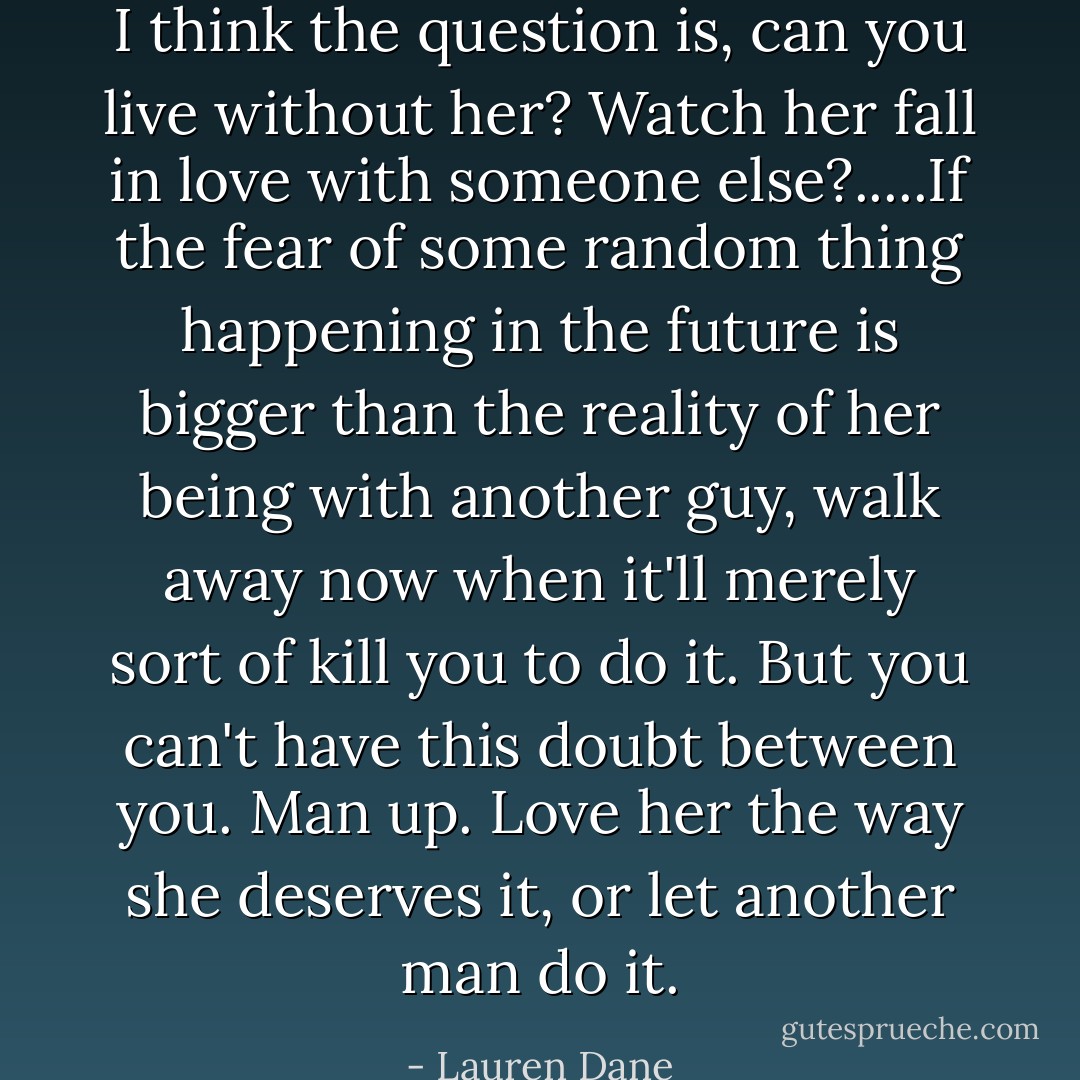 I think the question is, can you live without her? Watch her fall in love with someone else?.....If the fear of some random thing happening in the future is bigger than the reality of her being with another guy, walk away now when it'll merely sort of kill you to do it. But you can't have this doubt between you. Man up. Love her the way she deserves it, or let another man do it. - Lauren Dane