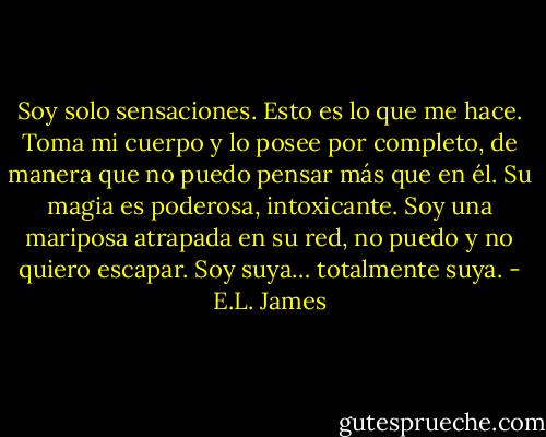 Soy solo sensaciones. Esto es lo que me hace. Toma mi cuerpo y lo posee por<br />completo, de manera que no puedo pensar más que en él. Su magia es poderosa,<br />intoxicante. Soy una mariposa atrapada en su red, no puedo y no quiero escapar.<br />Soy suya… totalmente suya. - E.L. James