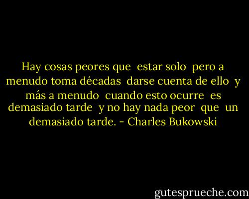 Hay cosas peores que <br />estar solo <br />pero a menudo toma décadas <br />darse cuenta de ello <br />y más a menudo <br />cuando esto ocurre <br />es demasiado tarde <br />y no hay nada peor <br />que <br />un demasiado tarde. - Charles Bukowski