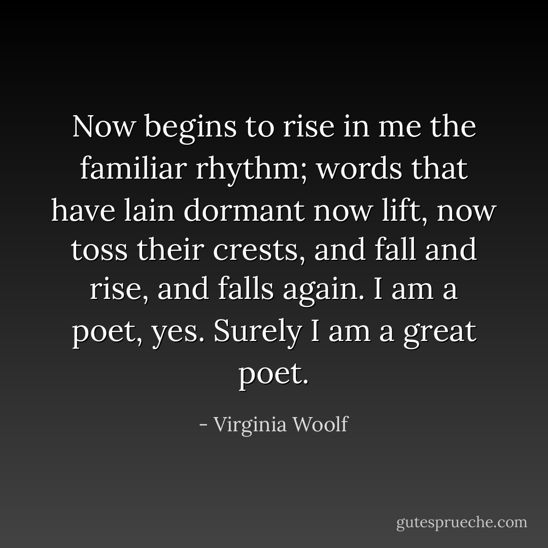 Now begins to rise in me the familiar rhythm; words that have lain dormant now lift, now toss their crests, and fall and rise, and falls again. I am a poet, yes. Surely I am a great poet. - Virginia Woolf