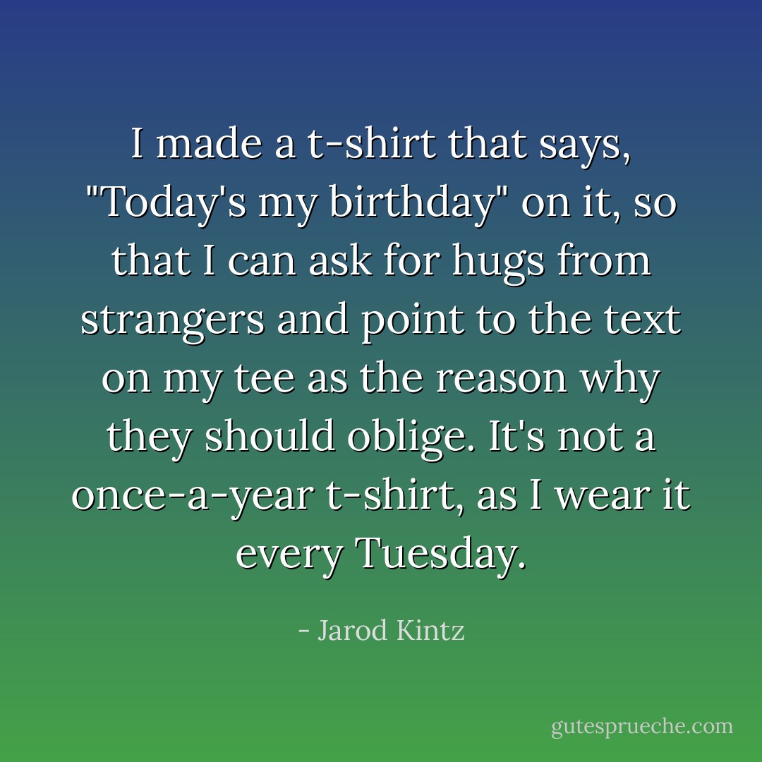 I made a t-shirt that says, "Today's my birthday" on it, so that I can ask for hugs from strangers and point to the text on my tee as the reason why they should oblige. It's not a once-a-year t-shirt, as I wear it every Tuesday. - Jarod Kintz